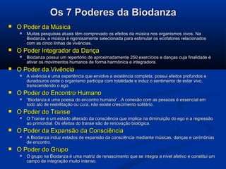 Os 7 Poderes da BiodanzaOs 7 Poderes da Biodanza
 O Poder da MúsicaO Poder da Música
 Muitas pesquisas atuais têm comprovado os efeitos da música nos organismos vivos. NaMuitas pesquisas atuais têm comprovado os efeitos da música nos organismos vivos. Na
Biodanza, a música é rigorosamente selecionada para estimular os ecofatores relacionadosBiodanza, a música é rigorosamente selecionada para estimular os ecofatores relacionados
com as cinco linhas de vivências.com as cinco linhas de vivências.
 O Poder Integrador da DançaO Poder Integrador da Dança
 Biodanza possui um repertório de aproximadamente 250 exercícios e danças cuja finalidade éBiodanza possui um repertório de aproximadamente 250 exercícios e danças cuja finalidade é
ativar os movimentos humanos de forma harmônica e integradora.ativar os movimentos humanos de forma harmônica e integradora.
 O Poder da VivênciaO Poder da Vivência
 A vivência é uma experiência que envolve a existência completa, possui efeitos profundos eA vivência é uma experiência que envolve a existência completa, possui efeitos profundos e
duradouros onde o organismo participa com totalidade e induz o sentimento de estar vivo,duradouros onde o organismo participa com totalidade e induz o sentimento de estar vivo,
transcendendo o ego.transcendendo o ego.
 O Poder do Encontro HumanoO Poder do Encontro Humano
 ““Biodanza é uma poesia do encontro humano”...A conexão com as pessoas é essencial emBiodanza é uma poesia do encontro humano”...A conexão com as pessoas é essencial em
todo ato de reabilitação ou cura, não existe crescimento solitário.todo ato de reabilitação ou cura, não existe crescimento solitário.
 O Poder do TranseO Poder do Transe
 O Transe é um estado alterado da consciência que implica na diminuição do ego e a regressãoO Transe é um estado alterado da consciência que implica na diminuição do ego e a regressão
ao primordial. Os efeitos do transe são de renovação biológica.ao primordial. Os efeitos do transe são de renovação biológica.
 O Poder da Expansão da ConsciênciaO Poder da Expansão da Consciência
 A Biodanza induz estados de expansão da consciência mediante músicas, danças e cerimôniasA Biodanza induz estados de expansão da consciência mediante músicas, danças e cerimônias
de encontro.de encontro.
 O Poder do GrupoO Poder do Grupo  
 O grupo na Biodanza é uma matriz de renascimento que se integra a nível afetivo e constitui umO grupo na Biodanza é uma matriz de renascimento que se integra a nível afetivo e constitui um
campo de integração muito intenso.campo de integração muito intenso.
 