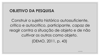 OBJETIVO DA PESQUISA
Construir o sujeito histórico autossuficiente,
crítico e autocrítico, participante, capaz de
reagir contra a situação de objeto e de não
cultivar os outros como objeto.
(DEMO, 2011, p. 43)
26/09/2025
 