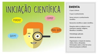 26/09/2025
EMENTA
O que é ciência
O que é conhecimento
Senso comum e conhecimento
científico
Raciocínio científico e saber científico.
Pesquisa sobre os saberes e suas
interfaces: popular, religioso,
filosófico e científico.
Metodologia aplicada
História da ciência
Organização e criação de mostras,
clubes, feiras, olimpíadas.
Orientações sobre a internet como
fonte de pesquisa confiável.
 