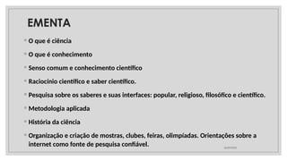 ◦ O que é ciência
◦ O que é conhecimento
◦ Senso comum e conhecimento científico
◦ Raciocínio científico e saber científico.
◦ Pesquisa sobre os saberes e suas interfaces: popular, religioso, filosófico e científico.
◦ Metodologia aplicada
◦ História da ciência
◦ Organização e criação de mostras, clubes, feiras, olimpíadas. Orientações sobre a
internet como fonte de pesquisa confiável. 26/09/2025
EMENTA
 