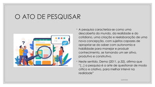 O ATO DE PESQUISAR
◦ A pesquisa caracteriza-se como uma
descoberta do mundo, da realidade e do
cotidiano, uma criação e reelaboração de uma
nova concepção, com sujeitos capazes de
apropriar-se do saber com autonomia e
habilidade para manejar e produzir
conhecimento, se tornando um ser ativo,
produtivo e construtivo.
◦ Neste sentido, Demo (2011, p.32), afirma que
“[...] a pesquisa é a arte de questionar de modo
crítico e criativo, para melhor intervir na
realidade”
26/09/2025
 