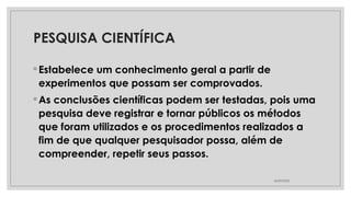 PESQUISA CIENTÍFICA
◦ Estabelece um conhecimento geral a partir de
experimentos que possam ser comprovados.
◦ As conclusões científicas podem ser testadas, pois uma
pesquisa deve registrar e tornar públicos os métodos
que foram utilizados e os procedimentos realizados a
fim de que qualquer pesquisador possa, além de
compreender, repetir seus passos.
26/09/2025
 
