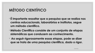 MÉTODO CIENTÍFICO
◦ É importante ressaltar que a pesquisa que se realiza nos
centros educacionais, laboratórios e institutos, segue
um método científico.
◦ Método Científico consiste de um conjunto de etapas
sistemáticas que conduzem ao conhecimento.
◦ Ao seguir rigorosamente essas etapas, pode se dizer
que se trata de uma pesquisa científica, dado o rigor.
26/09/2025
 