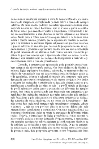 O desafio da ciência: modelos científicos no ensino de história



numa história econômica associada à obra de Fernand Braudel, seja numa
história do imaginário exemplificada no livro sobre o medo, de Georges
Lefebvre. De outro modo, podemos nos referir igualmente à história social
inspirada na obra de Ernest Labrousse, que se articula a partir da análise
de fontes seriais para reconhecer ciclos e conjunturas, reconhecendo o rit-
mo dos acontecimentos e identificando os marcos subjacentes do processo
social. Neste caso, a ênfase nos métodos quantitativos e na história serial
indica o mesmo sentido genético, que se explicita nos quadros de conjun-
tura e na tentativa de encontrar lógicas subjacentes no processo histórico.
É preciso advertir, no entanto, que, no caso da pesquisa histórica, as lógi-
cas funcionais e genéticas se aproximam muito, uma vez que a explicitação
do papel funcional de um elemento pode resultar em um tratamento ge-
nético do processo histórico que o aproxima da ordem do factual. Resumi-
damente, essa caracterização das vertentes historiográficas a partir de lógi-
cas explicativas corre o risco da generalização.
        Contudo, a caracterização apresentada pode permitir apontar tam-
bém vertentes da historiografia escolar. Nos livros didáticos de história, a
primeira lógica explicativa é explorada, sobretudo, no tratamento das soci-
edades da Antigüidade, que são caracterizadas pelas instituições gerais da
vida econômica, política e cultural, formando uma estrutura social geral
demarcada como partes complementares do mesmo conjunto. No limite,
a imagem das sociedades é aproximada ou igualada, diferenciando-se pela
manifestação diversificada dos tipos sociais – o perfil egípcio se distingue
do perfil helenístico, assim como as pirâmides são diferentes dos templos
gregos. Essa leitura se estende ainda com freqüência para caracterizar a ge-
neralidade das sociedades medievais européias demarcadas pela servidão,
pelo feudalismo e pelo cristianismo; ou ainda para caracterizar as socieda-
des européias da época Moderna, seja no tempo do Renascimento – defi-
nido como fato social total marcado pelo renascimento comercial, urbano
e cultural –, seja no seu período clássico moderno delimitado pelo
Mercantilismo, Absolutismo e Iluminismo. O mesmo esquema formal das
estruturas e instituições sociais se repete na explicação de diferentes ordens
sociais. Todavia, a introdução da lógica probabilística é mais recente na
historiografia didática e menos destacada. Freqüentemente, é mencionada
em capítulos introdutórios sobre a natureza do conhecimento histórico ou
de definição das sociedades a partir de sua diversidade. O que se caracteri-
za, nesses casos, é a multiplicidade dos sujeitos sociais como atores ativos
do processo social. Essa perspectiva apresenta-se com freqüência nos livros

288                    Cad. Cedes, Campinas, vol. 25, n. 67, p. 279-295, set./dez. 2005
                                           Disponível em <http://www.cedes.unicamp.br>
 