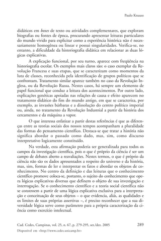 Paulo Knauss



didáticos em boxes de texto ou atividades complementares, que exploram
biografias ou fontes de época, procurando apresentar leituras particulares
do mundo vivido para explicitar como a experiência histórica não é neces-
sariamente homogênea ou linear e possui singularidades. Verifica-se, no
entanto, a dificuldade da historiografia didática em relacionar as duas ló-
gicas explicativas.
        A explicação funcional, por seu turno, aparece com freqüência na
historiografia escolar. Os exemplos mais claros são: o caso exemplar da Re-
volução Francesa e suas etapas, que se caracterizam como momentos da
luta de classes, reconhecida pela identificação de grupos políticos que se
confrontam. Tratamento similar aparece também no caso da Revolução In-
glesa, ou da Revolução Russa. Nestes casos, há sempre um elemento de
papel funcional que conduz a leitura dos acontecimentos. Por outro lado,
explicações genéticas apoiadas nas relações de causa e efeito aparecem no
tratamento didático do fim do mundo antigo, em que se caracteriza, por
exemplo, as invasões bárbaras e a dissolução do centro político imperial
ou, ainda, no tratamento da Revolução Industrial a partir da história dos
cercamentos e da máquina a vapor.
        O que interessa enfatizar a partir destas referências é que as diferen-
ças entre as teorias sociais dos nossos tempos acompanham a pluralidade
das formas do pensamento científico. Destaca-se que tratar a história não
significa abordar o passado como dado, mas, sim, como discurso
interpretativo logicamente constituído.
        Na verdade, esta afirmação poderia ser generalizada para todos os
campos da investigação científica, pois o que é próprio da ciência é ser um
campo de debates aberto a reavaliações. Nestes termos, o que é próprio da
ciência não são os dados apresentados a respeito do universo e da história,
mas, sim, formas de ler e interpretar os fatos e abordar os objetos de co-
nhecimento. No centro da definição e das leituras que o conhecimento
científico promove coloca-se, portanto, o sujeito do conhecimento que ope-
ra lógicas explicativas diversas que definem o objeto de sua investigação e
interrogação. Se o conhecimento científico e a teoria social científica não
se constroem a partir de uma lógica explicativa exclusiva para a interpreta-
ção e conceituação de seus objetos – o que evidencia, aliás, as qualidades e
os limites de suas próprias assertivas –, é preciso reconhecer que a sua di-
versidade lógica serve como parâmetro para a própria caracterização da ci-
ência como exercício intelectual.


Cad. Cedes, Campinas, vol. 25, n. 67, p. 279-295, set./dez. 2005          289
Disponível em <http://www.cedes.unicamp.br>
 