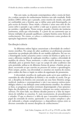 O desafio da ciência: modelos científicos no ensino de história



        Não sem razão, na discussão contemporânea sobre a teoria da histó-
ria, a ordem narrativa do conhecimento histórico tem sido ressaltada. Keith
Jenkins (2001) afirma que o passado, como matéria de estudo, não pode
ser confundido com a história, que se define antes pela historiografia, ou
pela escrita da história. Desse modo, a história é antes uma série de dis-
cursos sobre o passado e que confere a tudo que se passou em outro tem-
po sentidos e significados. Nestes termos, passado e história são instâncias
autônomas, ainda que relacionadas. É a partir de sua autonomia que as
leituras múltiplas do passado qualificam a própria história como forma de
conhecimento. No centro, se coloca o conhecimento como produto de
operações logicamente conduzidas.

Em direção à ciência
        As diferentes ordens lógicas caracterizam a diversidade do conheci-
mento científico. No campo do saber acadêmico os profissionais precisam
caracterizar sua produção pela defesa de um modelo explicativo. Por sua vez,
a historiografia escolar caracteriza como o ensino da história se apóia no re-
curso a diferentes modelos de explicação científica e explora a diversidade de
modelos de ciência. Nesse momento, o saber escolar demarca sua espe-
cificidade, pois se permite fazer o que no campo do saber acadêmico não
seria permitido: utilizar-se de diferentes formas de pensar a história sem pu-
dores, recorrendo ao que convém no processo de ensino e aprendizagem.
Nem sempre, porém, essa diversidade se constitui em matéria do ensino,
pois a ordem dos fatos se impõe na ordem da organização do pensamento.
        A diversidade científica de explicações pode servir para redefinir os
conteúdos do saber disciplinar da história e seu sentido na escola. Em ge-
ral, a disciplina da história está associada aos seus fatos (história antiga,
medieval, moderna e contemporânea) e não à sua natureza teórico-meto-
dológica relativa à sua definição como conhecimento científico. Ao enfatizar
os fatos, os programas escolares terminam desprestigiando a base epistemo-
lógica das disciplinas de conhecimento e reforçam seu caráter normativo e
unívoco. De outro lado, nas últimas décadas passou-se a falar da impor-
tância de trabalhar os conceitos. E, mais recentemente, de procedimentos
e atitudes. O que se observa é a idéia de que é necessário reconsiderar o
papel do conteúdo de ensino, apontando o seu caráter complexo e plu-
ral, indicando a relação complementar e a dependência mútua entre os
diversos conteúdos da mesma disciplina de conhecimento.9


290                    Cad. Cedes, Campinas, vol. 25, n. 67, p. 279-295, set./dez. 2005
                                           Disponível em <http://www.cedes.unicamp.br>
 