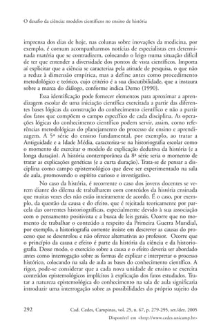 O desafio da ciência: modelos científicos no ensino de história



imprensa dos dias de hoje, nas colunas sobre inovações da medicina, por
exemplo, é comum acompanharmos notícias de especialistas em determi-
nada matéria que se contradizem, colocando o leigo numa situação difícil
de ter que entender a diversidade dos pontos de vista científicos. Importa
aí explicitar que a ciência se caracteriza pela atitude de pesquisa, o que não
a reduz à dimensão empírica, mas a define antes como procedimento
metodológico e teórico, cujo critério é a sua discutibilidade, que a instaura
sobre a marca do diálogo, conforme indica Demo (1990).
        Essa identificação pode fornecer elementos para aproximar a apren-
dizagem escolar de uma iniciação científica exercitada a partir das diferen-
tes bases lógicas da construção do conhecimento científico e não a partir
dos fatos que compõem o campo específico de cada disciplina. As opera-
ções lógicas do conhecimento científico podem servir, assim, como refe-
rências metodológicas do planejamento do processo de ensino e aprendi-
zagem. A 5ª série do ensino fundamental, por exemplo, ao tratar a
Antiguidade e a Idade Média, caracteriza-se na historiografia escolar como
o momento de exercitar o modelo de explicação dedutiva da história (e a
longa duração). A história contemporânea da 8ª série seria o momento de
tratar as explicações genéticas (e a curta duração). Trata-se de pensar a dis-
ciplina como campo epistemológico que deve ser experimentado na sala
de aula, promovendo o espírito curioso e investigativo.
        No caso da história, é recorrente o caso dos jovens docentes se ve-
rem diante do dilema de trabalharem com conteúdos da história ensinada
que muitas vezes eles não estão inteiramente de acordo. É o caso, por exem-
plo, da questão da causa e do efeito, que é rejeitada teoricamente por par-
cela das correntes historiográficas, especialmente devido à sua associação
com o pensamento positivista e a busca de leis gerais. Ocorre que no mo-
mento de trabalhar o conteúdo a respeito da Primeira Guerra Mundial,
por exemplo, a historiografia corrente insiste em descrever as causas do pro-
cesso que se desenrolou e não oferece alternativas ao professor. Ocorre que
o princípio da causa e efeito é parte da história da ciência e da historio-
grafia. Desse modo, o exercício sobre a causa e o efeito deveria ser abordado
antes como interrogação sobre as formas de explicar e interpretar o processo
histórico, colocando na sala de aula as bases do conhecimento científico. A
rigor, pode-se considerar que a cada nova unidade de ensino se exercita
conteúdos epistemológicos implícitos à explicação dos fatos estudados. Tra-
tar a natureza epistemológica do conhecimento na sala de aula significaria
introduzir uma interrogação sobre as possibilidades do próprio sujeito do


292                    Cad. Cedes, Campinas, vol. 25, n. 67, p. 279-295, set./dez. 2005
                                           Disponível em <http://www.cedes.unicamp.br>
 
