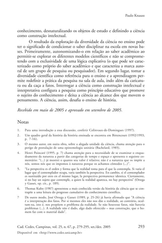Paulo Knauss



conhecimento, desnaturalizando os objetos de estudo e definindo a ciência
como construção intelectual.
        O resultado da exploração da diversidade da ciência no ensino pode
ter o significado de condicionar o saber disciplinar na escola em novas ba-
ses. Primeiramente, autonomizando-o em relação ao saber acadêmico ao
permitir-se explorar os diferentes modelos científicos e não se comprome-
tendo com a exclusividade de uma lógica explicativa (o que pode ser carac-
terizado como próprio do saber acadêmico e que caracteriza a marca auto-
ral de um grupo de pesquisa ou pesquisador). Em segundo lugar, tomar a
diversidade científica como referência para o ensino e a aprendizagem per-
mite redefinir a prática da pesquisa na sala de aula, indo além da caricatu-
ra ou da caça a fatos. Interrogar a ciência como construção intelectual e
interpretativa configura a pesquisa como princípio educativo que promove
o sujeito do conhecimento e deixa a ciência ao alcance dos que movem o
pensamento. A ciência, assim, desafia o ensino de história.

Recebido em maio de 2005 e aprovado em setembro de 2005.

Notas
1.   Para uma introdução a essa discussão, conferir Colinvaux-de-Domingues (1997).
2.   Um quadro geral da história da história ensinada se encontra em Bittencourt (1992/1993,
     p. 7-16).
3.   O mesmo autor, em outra obra, sobre a alegada unidade da ciência, chama atenção para o
     perigo de postulação de uma epistemologia unitária (Bachelard, 1985).
4.   Henri Poincaré (1995, p. 7) chama atenção para a necessidade de se examinar o enqua-
     dramento da natureza a partir das categorias de tempo e espaço e apresenta o seguinte co-
     mentário: “(...) já mostrei o quanto seu valor é relativo; não é a natureza que os impõe a
     nós, somos nós que os impomos à natureza porque os achamos cômodos (...)”.
5.   “La perspectiva es el orden y forma que la realidad toma para el que la contempla. Si varia el
     lugar que el contemplador ocupa, varia también la perspectiva. En cambio, si el contemplador
     es sustituido por otro en el mismo lugar, la perspectiva permanence identica. Ciertamente,
     si no hay un sujeto que contemple, a quien la realidad aparezca, no hay perspectiva” (Ortega
     y Gasset, op. cit., p. 189).
6.   Thomas Kuhn (1987) apresentou a mais conhecida versão da história da ciência que se con-
     trapõe a uma leitura do progresso cumulativo do conhecimento científico.
7.   De outro modo, José Ortega y Gasset (1989, p. 25-26) já havia afirmado que “A ciência
     é a interpretação dos fatos. Por si mesmos eles não nos dão a realidade, ao contrário, ocul-
     tam-na, isto é, nos propõem o problema da realidade. Se não houvesse fatos, não haveria
     problemas (...). A realidade não é dado, algo dado oferecido – mas construção, que o ho-
     mem faz com o material dado”.



Cad. Cedes, Campinas, vol. 25, n. 67, p. 279-295, set./dez. 2005                             293
Disponível em <http://www.cedes.unicamp.br>
 