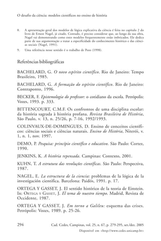 O desafio da ciência: modelos científicos no ensino de história



8.    A apresentação geral dos modelos de lógica explicativa da ciência é feita no capítulo 2 do
      livro de Ernest Nagel, já citado. Contudo, é preciso considerar que, ao longo da sua obra,
      Nagel vai demonstrando como estes modelos frequentemente estão imbricados. Ele dedica
      parte de sua argumentação a tratar a especificidade do conhecimento histórico e das ciênci-
      as sociais (Nagel, 1991).
9.    Uma referência nesse sentido é o trabalho de Pozo (1998).


Referências bibliográficas

BACHELARD, G. O novo espírito científico. Rio de Janeiro: Tempo
Brasileiro, 1985.
BACHELARD, G. A formação do espírito científico. Rio de Janeiro:
Contraponto, 1996.
BECKER, F. Epistemologia do professor: o cotidiano da escola. Petrópolis:
Vozes, 1993. p. 333.
BITTENCOURT, C.M.F. Os confrontos de uma disciplina escolar:
da história sagrada à história profana. Revista Brasileira de História,
São Paulo, v. 13, n. 25/26, p. 7-16, 1992/1993.
COLINVAUX-DE-DOMINGUES, D. Ensino de conceitos científi-
cos: ciências sociais e ciências naturais. Ensino de História, Niterói, v.
1, n. 1, nov. 1997.
DEMO, P. Pesquisa: princípio científico e educativo. São Paulo: Cortez,
1990.
JENKINS, K. A história repensada. Campinas: Contexto, 2001.
KUHN, T. A estrutura das revoluções científicas. São Paulo: Perspectiva,
1987.
NAGEL, E. La estructura de la ciencia: problemas de la lógica de la
investigación cientifica. Barcelona: Paidós, 1991. p. 17.
ORTEGA Y GASSET, J. El sentido histórico de la teoria de Einstein.
In: ORTEGA Y GASSET, J. El tema de nuestro tiempo. Madrid, Revista de
Occidente, 1987.
ORTEGA Y GASSET, J. Em torno a Galileu: esquema das crises.
Petrópolis: Vozes, 1989. p. 25-26.


294                       Cad. Cedes, Campinas, vol. 25, n. 67, p. 279-295, set./dez. 2005
                                               Disponível em <http://www.cedes.unicamp.br>
 