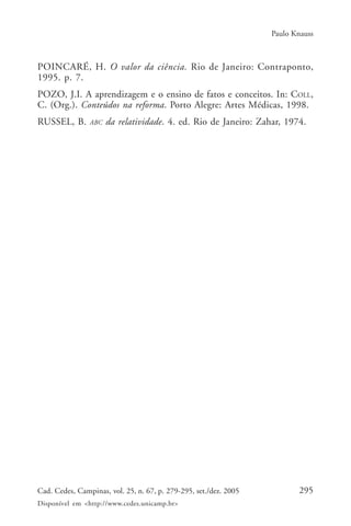 Paulo Knauss



POINCARÉ, H. O valor da ciência. Rio de Janeiro: Contraponto,
1995. p. 7.
POZO, J.I. A aprendizagem e o ensino de fatos e conceitos. In: COLL,
C. (Org.). Conteúdos na reforma. Porto Alegre: Artes Médicas, 1998.
RUSSEL, B.      ABC   da relatividade. 4. ed. Rio de Janeiro: Zahar, 1974.




Cad. Cedes, Campinas, vol. 25, n. 67, p. 279-295, set./dez. 2005          295
Disponível em <http://www.cedes.unicamp.br>
 
