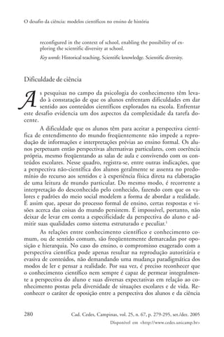 O desafio da ciência: modelos científicos no ensino de história



        reconfigured in the context of school, enabling the possibility of ex-
        ploring the scientific diversity at school.
        Key words: Historical teaching. Scientific knowledge. Scientific diversity.



Dificuldade de ciência
       s pesquisas no campo da psicologia do conhecimento têm leva-
       do à constatação de que os alunos enfrentam dificuldades em dar
       sentido aos conteúdos científicos explorados na escola. Enfrentar
este desafio evidencia um dos aspectos da complexidade da tarefa do-
cente.
       A dificuldade que os alunos têm para aceitar a perspectiva cientí-
fica de entendimento do mundo freqüentemente não impede a repro-
dução de informações e interpretações prévias ao ensino formal. Os alu-
nos perpetuam então perspectivas alternativas particulares, com coerência
própria, mesmo freqüentando as salas de aula e convivendo com os con-
teúdos escolares. Nesse quadro, registra-se, entre outras indicações, que
a perspectiva não-científica dos alunos geralmente se assenta no predo-
mínio do recurso aos sentidos e à experiência física direta na elaboração
de uma leitura de mundo particular. Do mesmo modo, é recorrente a
interpretação do desconhecido pelo conhecido, fazendo com que os va-
lores e padrões do meio social modelem a forma de abordar a realidade.
É assim que, apesar do processo formal de ensino, certas respostas e vi-
sões acerca das coisas do mundo persistem. É impossível, portanto, não
deixar de levar em conta a especificidade da perspectiva do aluno e ad-
mitir suas qualidades como sistema estruturado e peculiar.1
       As relações entre conhecimento científico e conhecimento co-
mum, ou de sentido comum, são freqüentemente demarcadas por opo-
sição e hierarquia. No caso do ensino, o compromisso exagerado com a
perspectiva científica pode apenas resultar na reprodução autoritária e
evasiva de conteúdos, não demandando uma mudança paradigmática dos
modos de ler e pensar a realidade. Por sua vez, é preciso reconhecer que
o conhecimento científico nem sempre é capaz de permear integralmen-
te a perspectiva do aluno e suas diversas expectativas em relação ao co-
nhecimento postas pela diversidade de situações escolares e de vida. Re-
conhecer o caráter de oposição entre a perspectiva dos alunos e da ciência


280                     Cad. Cedes, Campinas, vol. 25, n. 67, p. 279-295, set./dez. 2005
                                            Disponível em <http://www.cedes.unicamp.br>
 