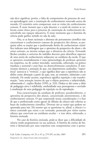 Paulo Knauss



não deve significar, porém, a falta de compromisso do processo de ensi-
no-aprendizagem com a construção do conhecimento renovado acerca do
mundo. O contrário seria compactuar com as visões do conhecimento
comum. É neste instante que a ação docente e a tarefa de ensinar se co-
locam como chave para o processo de construção de conhecimento de-
senvolvido nos espaços educativos. É nesse momento que o domínio da
ciência pode ganhar sentido na sala de aula.
       Ora, se as bases racionais e abstratas do pensamento científico não
caracterizam o conhecimento comum da perspectiva dos alunos, as pes-
quisas sobre as noções que o professorado detém do conhecimento cientí-
fico indicam uma defasagem que o aproxima da perspectiva do aluno e do
senso comum, ao mesmo tempo que o distancia da ciência. Fernando
Becker estudou o universo do trabalho docente para identificar aspectos
de uma teoria do conhecimento subjacente ao cotidiano da escola. O que
se apresenta resumidamente é uma epistemologia do professor apriorista
ou empirista, ou de caráter mesclado, sustentada, sobretudo, na prática
imediata e sensorial e com base no desenvolvimento cumulativo. É inte-
ressante destacar a anotação de que, nos depoimentos analisados, “experi-
ência” associa-se à “vivência”, o que significa dizer que a experiência não se
define como abstração a partir da ação, mas, ao contrário, submissão a um
estímulo. De modo sucinto, experiência significa repetição e não transfor-
mação, “uma sensação interna de que o objeto penetrou a subjetividade,
submetendo-a”, explica Becker (1993, p. 333). Deduz-se daí como a idéia
de pedagogia ativa é redefinida, confundindo seus pressupostos e servindo
à atualização de uma pedagogia da repetição ou da reprodução.
       Essa caracterização da condição de professor, paradoxalmente, o
aproxima da perspectiva dos alunos, caracterizada anteriormente, e do
conhecimento comum. O que surpreende nestas considerações é o fato
de que o professorado como agente de difusão da ciência não valoriza as
bases do conhecimento científico. Diversas são as razões que podem ser
apontadas para isto. Há mesmo que se questionar se, afinal, a ciência é o
único conteúdo que existe a ser ensinado, permeada por vários outros
saberes que convivem no cotidiano escolar – e isso afeta, sobretudo, a
história ensinada.
       No caso da história ensinada, pode-se dizer que a dificuldade de
ciência reside propriamente na sua ausência. A história do ensino de his-
tória é demarcada por uma trajetória sem compromisso com o pensa-


Cad. Cedes, Campinas, vol. 25, n. 67, p. 279-295, set./dez. 2005          281
Disponível em <http://www.cedes.unicamp.br>
 