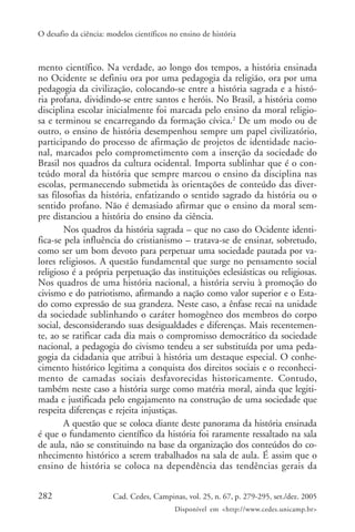 O desafio da ciência: modelos científicos no ensino de história



mento científico. Na verdade, ao longo dos tempos, a história ensinada
no Ocidente se definiu ora por uma pedagogia da religião, ora por uma
pedagogia da civilização, colocando-se entre a história sagrada e a histó-
ria profana, dividindo-se entre santos e heróis. No Brasil, a história como
disciplina escolar inicialmente foi marcada pelo ensino da moral religio-
sa e terminou se encarregando da formação cívica.2 De um modo ou de
outro, o ensino de história desempenhou sempre um papel civilizatório,
participando do processo de afirmação de projetos de identidade nacio-
nal, marcados pelo comprometimento com a inserção da sociedade do
Brasil nos quadros da cultura ocidental. Importa sublinhar que é o con-
teúdo moral da história que sempre marcou o ensino da disciplina nas
escolas, permanecendo submetida às orientações de conteúdo das diver-
sas filosofias da história, enfatizando o sentido sagrado da história ou o
sentido profano. Não é demasiado afirmar que o ensino da moral sem-
pre distanciou a história do ensino da ciência.
        Nos quadros da história sagrada – que no caso do Ocidente identi-
fica-se pela influência do cristianismo – tratava-se de ensinar, sobretudo,
como ser um bom devoto para perpetuar uma sociedade pautada por va-
lores religiosos. A questão fundamental que surge no pensamento social
religioso é a própria perpetuação das instituições eclesiásticas ou religiosas.
Nos quadros de uma história nacional, a história serviu à promoção do
civismo e do patriotismo, afirmando a nação como valor superior e o Esta-
do como expressão de sua grandeza. Neste caso, a ênfase recai na unidade
da sociedade sublinhando o caráter homogêneo dos membros do corpo
social, desconsiderando suas desigualdades e diferenças. Mais recentemen-
te, ao se ratificar cada dia mais o compromisso democrático da sociedade
nacional, a pedagogia do civismo tendeu a ser substituída por uma peda-
gogia da cidadania que atribui à história um destaque especial. O conhe-
cimento histórico legitima a conquista dos direitos sociais e o reconheci-
mento de camadas sociais desfavorecidas historicamente. Contudo,
também neste caso a história surge como matéria moral, ainda que legiti-
mada e justificada pelo engajamento na construção de uma sociedade que
respeita diferenças e rejeita injustiças.
        A questão que se coloca diante deste panorama da história ensinada
é que o fundamento científico da história foi raramente ressaltado na sala
de aula, não se constituindo na base da organização dos conteúdos do co-
nhecimento histórico a serem trabalhados na sala de aula. É assim que o
ensino de história se coloca na dependência das tendências gerais da


282                    Cad. Cedes, Campinas, vol. 25, n. 67, p. 279-295, set./dez. 2005
                                           Disponível em <http://www.cedes.unicamp.br>
 