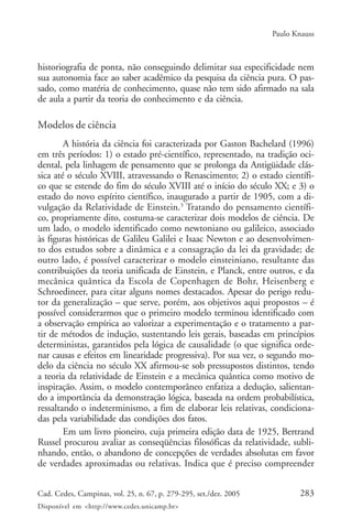 Paulo Knauss



historiografia de ponta, não conseguindo delimitar sua especificidade nem
sua autonomia face ao saber acadêmico da pesquisa da ciência pura. O pas-
sado, como matéria de conhecimento, quase não tem sido afirmado na sala
de aula a partir da teoria do conhecimento e da ciência.

Modelos de ciência
        A história da ciência foi caracterizada por Gaston Bachelard (1996)
em três períodos: 1) o estado pré-científico, representado, na tradição oci-
dental, pela linhagem de pensamento que se prolonga da Antigüidade clás-
sica até o século XVIII, atravessando o Renascimento; 2) o estado científi-
co que se estende do fim do século XVIII até o início do século XX; e 3) o
estado do novo espírito científico, inaugurado a partir de 1905, com a di-
vulgação da Relatividade de Einstein.3 Tratando do pensamento científi-
co, propriamente dito, costuma-se caracterizar dois modelos de ciência. De
um lado, o modelo identificado como newtoniano ou galileico, associado
às figuras históricas de Galileu Galilei e Isaac Newton e ao desenvolvimen-
to dos estudos sobre a dinâmica e a consagração da lei da gravidade; de
outro lado, é possível caracterizar o modelo einsteiniano, resultante das
contribuições da teoria unificada de Einstein, e Planck, entre outros, e da
mecânica quântica da Escola de Copenhagen de Bohr, Heisenberg e
Schroedineer, para citar alguns nomes destacados. Apesar do perigo redu-
tor da generalização – que serve, porém, aos objetivos aqui propostos – é
possível considerarmos que o primeiro modelo terminou identificado com
a observação empírica ao valorizar a experimentação e o tratamento a par-
tir de métodos de indução, sustentando leis gerais, baseadas em princípios
deterministas, garantidos pela lógica de causalidade (o que significa orde-
nar causas e efeitos em linearidade progressiva). Por sua vez, o segundo mo-
delo da ciência no século XX afirmou-se sob pressupostos distintos, tendo
a teoria da relatividade de Einstein e a mecânica quântica como motivo de
inspiração. Assim, o modelo contemporâneo enfatiza a dedução, salientan-
do a importância da demonstração lógica, baseada na ordem probabilística,
ressaltando o indeterminismo, a fim de elaborar leis relativas, condiciona-
das pela variabilidade das condições dos fatos.
        Em um livro pioneiro, cuja primeira edição data de 1925, Bertrand
Russel procurou avaliar as conseqüências filosóficas da relatividade, subli-
nhando, então, o abandono de concepções de verdades absolutas em favor
de verdades aproximadas ou relativas. Indica que é preciso compreender


Cad. Cedes, Campinas, vol. 25, n. 67, p. 279-295, set./dez. 2005          283
Disponível em <http://www.cedes.unicamp.br>
 
