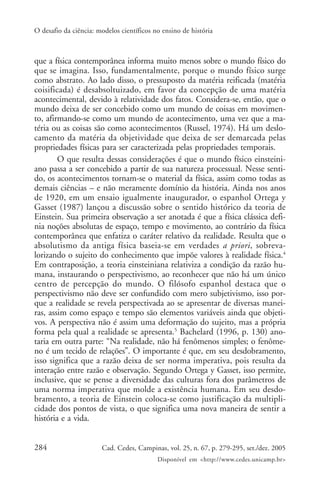 O desafio da ciência: modelos científicos no ensino de história



que a física contemporânea informa muito menos sobre o mundo físico do
que se imagina. Isso, fundamentalmente, porque o mundo físico surge
como abstrato. Ao lado disso, o pressuposto da matéria reificada (matéria
coisificada) é desabsoltuizado, em favor da concepção de uma matéria
acontecimental, devido à relatividade dos fatos. Considera-se, então, que o
mundo deixa de ser concebido como um mundo de coisas em movimen-
to, afirmando-se como um mundo de acontecimento, uma vez que a ma-
téria ou as coisas são como acontecimentos (Russel, 1974). Há um deslo-
camento da matéria da objetividade que deixa de ser demarcada pelas
propriedades físicas para ser caracterizada pelas propriedades temporais.
        O que resulta dessas considerações é que o mundo físico einsteini-
ano passa a ser concebido a partir de sua natureza processual. Nesse senti-
do, os acontecimentos tornam-se o material da física, assim como todas as
demais ciências – e não meramente domínio da história. Ainda nos anos
de 1920, em um ensaio igualmente inaugurador, o espanhol Ortega y
Gasset (1987) lançou a discussão sobre o sentido histórico da teoria de
Einstein. Sua primeira observação a ser anotada é que a física clássica defi-
nia noções absolutas de espaço, tempo e movimento, ao contrário da física
contemporânea que enfatiza o caráter relativo da realidade. Resulta que o
absolutismo da antiga física baseia-se em verdades a priori, sobreva-
lorizando o sujeito do conhecimento que impõe valores à realidade física.4
Em contraposição, a teoria einsteiniana relativiza a condição da razão hu-
mana, instaurando o perspectivismo, ao reconhecer que não há um único
centro de percepção do mundo. O filósofo espanhol destaca que o
perspectivismo não deve ser confundido com mero subjetivismo, isso por-
que a realidade se revela perspectivada ao se apresentar de diversas manei-
ras, assim como espaço e tempo são elementos variáveis ainda que objeti-
vos. A perspectiva não é assim uma deformação do sujeito, mas a própria
forma pela qual a realidade se apresenta.5 Bachelard (1996, p. 130) ano-
taria em outra parte: “Na realidade, não há fenômenos simples; o fenôme-
no é um tecido de relações”. O importante é que, em seu desdobramento,
isso significa que a razão deixa de ser norma imperativa, pois resulta da
interação entre razão e observação. Segundo Ortega y Gasset, isso permite,
inclusive, que se pense a diversidade das culturas fora dos parâmetros de
uma norma imperativa que molde a existência humana. Em seu desdo-
bramento, a teoria de Einstein coloca-se como justificação da multipli-
cidade dos pontos de vista, o que significa uma nova maneira de sentir a
história e a vida.


284                    Cad. Cedes, Campinas, vol. 25, n. 67, p. 279-295, set./dez. 2005
                                           Disponível em <http://www.cedes.unicamp.br>
 