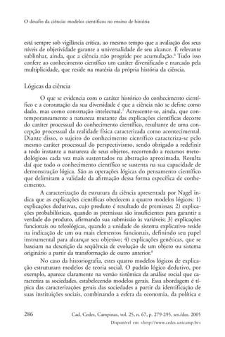 O desafio da ciência: modelos científicos no ensino de história



está sempre sob vigilância crítica, ao mesmo tempo que a avaliação dos seus
níveis de objetividade garante a universalidade de seu alcance. É relevante
sublinhar, ainda, que a ciência não progride por acumulação.6 Tudo isso
confere ao conhecimento científico um caráter diversificado e marcado pela
multiplicidade, que reside na matéria da própria história da ciência.

Lógicas da ciência
        O que se evidencia com o caráter histórico do conhecimento cientí-
fico e a constatação da sua diversidade é que a ciência não se define como
dado, mas como construção intelectual.7 Acrescente-se, ainda, que con-
temporaneamente a natureza mutante das explicações científicas decorre
do caráter processual do conhecimento científico, resultante de uma con-
cepção processual da realidade física caracterizada como acontecimental.
Diante disso, o sujeito do conhecimento científico caracteriza-se pelo
mesmo caráter processual do perspectivismo, sendo obrigado a redefinir
a todo instante a natureza de seus objetos, recorrendo a recursos meto-
dológicos cada vez mais sustentados na abstração aproximada. Resulta
daí que todo o conhecimento científico se sustenta na sua capacidade de
demonstração lógica. São as operações lógicas do pensamento científico
que delimitam a validade da afirmação dessa forma específica de conhe-
cimento.
        A caracterização da estrutura da ciência apresentada por Nagel in-
dica que as explicações científicas obedecem a quatro modelos lógicos: 1)
explicações dedutivas, cujo produto é resultado de premissas; 2) explica-
ções probabilísticas, quando as premissas são insuficientes para garantir a
verdade do produto, afirmando sua submissão às variáveis; 3) explicações
funcionais ou teleológicas, quando a unidade do sistema explicativo reside
na indicação de um ou mais elementos funcionais, definindo seu papel
instrumental para alcançar seu objetivo; 4) explicações genéticas, que se
baseiam na descrição da seqüência de evolução de um objeto ou sistema
originário a partir da transformação de outro anterior.8
        No caso da historiografia, estes quatro modelos lógicos de explica-
ção estruturam modelos de teoria social. O padrão lógico dedutivo, por
exemplo, aparece claramente na versão sistêmica da análise social que ca-
racteriza as sociedades, estabelecendo modelos gerais. Essa abordagem é tí-
pica das caracterizações gerais das sociedades a partir da identificação de
suas instituições sociais, combinando a esfera da economia, da política e


286                    Cad. Cedes, Campinas, vol. 25, n. 67, p. 279-295, set./dez. 2005
                                           Disponível em <http://www.cedes.unicamp.br>
 