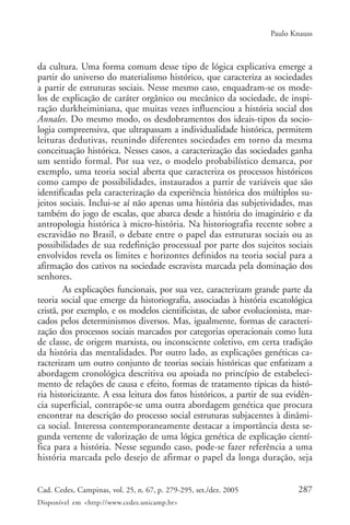 Paulo Knauss



da cultura. Uma forma comum desse tipo de lógica explicativa emerge a
partir do universo do materialismo histórico, que caracteriza as sociedades
a partir de estruturas sociais. Nesse mesmo caso, enquadram-se os mode-
los de explicação de caráter orgânico ou mecânico da sociedade, de inspi-
ração durkheiminiana, que muitas vezes influenciou a história social dos
Annales. Do mesmo modo, os desdobramentos dos ideais-tipos da socio-
logia compreensiva, que ultrapassam a individualidade histórica, permitem
leituras dedutivas, reunindo diferentes sociedades em torno da mesma
conceituação histórica. Nesses casos, a caracterização das sociedades ganha
um sentido formal. Por sua vez, o modelo probabilístico demarca, por
exemplo, uma teoria social aberta que caracteriza os processos históricos
como campo de possibilidades, instaurados a partir de variáveis que são
identificadas pela caracterização da experiência histórica dos múltiplos su-
jeitos sociais. Inclui-se aí não apenas uma história das subjetividades, mas
também do jogo de escalas, que abarca desde a história do imaginário e da
antropologia histórica à micro-história. Na historiografia recente sobre a
escravidão no Brasil, o debate entre o papel das estruturas sociais ou as
possibilidades de sua redefinição processual por parte dos sujeitos sociais
envolvidos revela os limites e horizontes definidos na teoria social para a
afirmação dos cativos na sociedade escravista marcada pela dominação dos
senhores.
        As explicações funcionais, por sua vez, caracterizam grande parte da
teoria social que emerge da historiografia, associadas à história escatológica
cristã, por exemplo, e os modelos cientificistas, de sabor evolucionista, mar-
cados pelos determinismos diversos. Mas, igualmente, formas de caracteri-
zação dos processos sociais marcados por categorias operacionais como luta
de classe, de origem marxista, ou inconsciente coletivo, em certa tradição
da história das mentalidades. Por outro lado, as explicações genéticas ca-
racterizam um outro conjunto de teorias sociais históricas que enfatizam a
abordagem cronológica descritiva ou apoiada no princípio de estabeleci-
mento de relações de causa e efeito, formas de tratamento típicas da histó-
ria historicizante. A essa leitura dos fatos históricos, a partir de sua evidên-
cia superficial, contrapõe-se uma outra abordagem genética que procura
encontrar na descrição do processo social estruturas subjacentes à dinâmi-
ca social. Interessa contemporaneamente destacar a importância desta se-
gunda vertente de valorização de uma lógica genética de explicação cientí-
fica para a história. Nesse segundo caso, pode-se fazer referência a uma
história marcada pelo desejo de afirmar o papel da longa duração, seja


Cad. Cedes, Campinas, vol. 25, n. 67, p. 279-295, set./dez. 2005           287
Disponível em <http://www.cedes.unicamp.br>
 