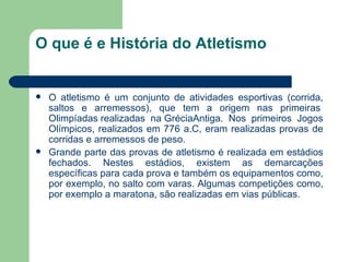 O que é e História do Atletismo  O atletismo é um conjunto de atividades esportivas (corrida, saltos e arremessos), que tem a origem nas primeiras  Olimpíadas  realizadas na  Grécia Antiga. Nos primeiros Jogos Olímpicos, realizados em 776 a.C, eram realizadas provas de corridas e arremessos de peso. Grande parte das provas de atletismo é realizada em estádios fechados. Nestes estádios, existem as demarcações específicas para cada prova e também os equipamentos como, por exemplo, no salto com varas. Algumas competições como, por exemplo a maratona, são realizadas em vias públicas. 