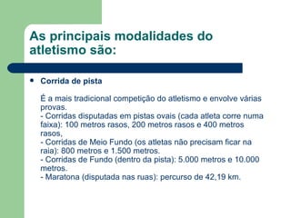 As principais modalidades do atletismo são: Corrida de pista É a mais tradicional competição do atletismo e envolve várias provas.  - Corridas disputadas em pistas ovais (cada atleta corre numa faixa): 100 metros rasos, 200 metros rasos e 400 metros rasos,  - Corridas de Meio Fundo (os atletas não precisam ficar na raia): 800 metros e 1.500 metros. - Corridas de Fundo (dentro da pista): 5.000 metros e 10.000 metros. - Maratona (disputada nas ruas): percurso de 42,19 km.  