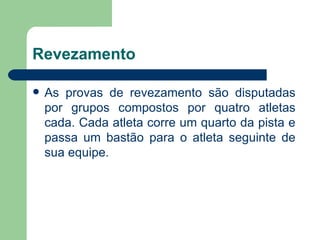 Revezamento  As provas de revezamento são disputadas por grupos compostos por quatro atletas cada. Cada atleta corre um quarto da pista e passa um bastão para o atleta seguinte de sua equipe.  