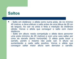 Saltos  - Salto em distância: o atleta corre numa pista, de no mínimo 40 metros, e deve efetuar o salto antes de uma tábua de 20 cm de largura. Ao cair na areia é feita a medição da distância obtida. Vence o atleta que conseguir o salto com maior distância. - Salto em altura: nesta competição o atleta deve percorrer uma pista (mínimo de 20 metros) e com uma vara saltar por cima do sarrafo (barra horizontal). O atleta pode tocar o sarrafo, porém o mesmo não pode cair. A altura vai aumentando a cada salto positivo. Vence o atleta que conseguir saltar maior altura sem derrubar o sarrafo. 