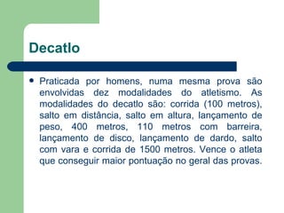 Decatlo  Praticada por homens, numa mesma prova são envolvidas dez modalidades do atletismo. As modalidades do decatlo são: corrida (100 metros), salto em distância, salto em altura, lançamento de peso, 400 metros, 110 metros com barreira, lançamento de disco, lançamento de dardo, salto com vara e corrida de 1500 metros. Vence o atleta que conseguir maior pontuação no geral das provas.  