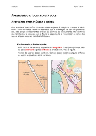21/06/05                   ASSESSORIA PEDAGÓGICA SCIPIONE            Página 2 de 7




APRENDENDO A TOCAR FLAUTA DOCE

ATIVIDADE PARA MÚSICA E ARTES

Esta atividade introdutória com flauta doce soprano é dirigida a crianças a partir
de 6-7 anos de idade. Pode ser realizada sob a orientação de pais ou professo-
res. Não exige conhecimentos prévios ou domínio do instrumento. Os objetivos
são familiarizar a criança com a flauta e capacitá-la a reconhecer o nome dos
sons e a tocar algumas canções folclóricas.



       Conhecendo o instrumento
           Para tocar a flauta doce, sopramos na boquilha. O ar que sopramos pas-
           sa pela abertura e pelos orifícios e produz som. Veja a figura.
           Temos de usar os dedos também. Com os dedos tapamos alguns orifícios
           e, assim, produzimos sons variados.
 