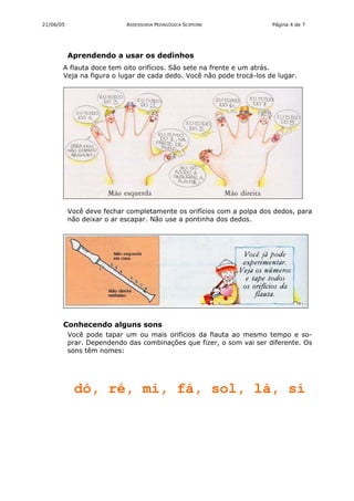 21/06/05                    ASSESSORIA PEDAGÓGICA SCIPIONE            Página 4 de 7




           Aprendendo a usar os dedinhos
       A flauta doce tem oito orifícios. São sete na frente e um atrás.
       Veja na figura o lugar de cada dedo. Você não pode trocá-los de lugar.




           Você deve fechar completamente os orifícios com a polpa dos dedos, para
           não deixar o ar escapar. Não use a pontinha dos dedos.




       Conhecendo alguns sons
           Você pode tapar um ou mais orifícios da flauta ao mesmo tempo e so-
           prar. Dependendo das combinações que fizer, o som vai ser diferente. Os
           sons têm nomes:




            dó, ré, mi, fá, sol, lá, si
 