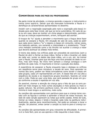 21/06/05                    ASSESSORIA PEDAGÓGICA SCIPIONE              Página 7 de 7




           COMENTÁRIOS PARA OS PAIS OU PROFESSORES

           Na parte inicial da atividade, a criança aprende a segurar o instrumento e
           treina como soprá-lo. Deixar que ela manuseie livremente a flauta e i-
           dentifique as características apresentadas no desenho.
           Insistir com a respiração (aspiração pelo nariz e expiração pela boca) in-
           dicada para esta fase inicial, até que se torne automática. Em sala de au-
           la ou em casa, deve-se manter um clima alegre e descontraído, permitin-
           do que as crianças experimentem, errem, brinquem até acertar.
           O truque do “tu” ajuda a perceber o movimento que a língua deve fazer
           quando se assopra a flauta. Em situação de sala de aula, pode-se pedir
           que cada aluno repita o “tu” e depois a classe em conjunto, várias vezes,
           ora batendo palmas, ora variando a intensidade e o andamento. “Tocar”
           uma melodia conhecida como a do Pirulito vai auxiliar a criança a notar
           que deverá acentuar as sílabas mais fortes.
           O treino dos dedos nos orifícios pode ser precedido de exercícios (sem a
           flauta) de abrir e fechar as duas mãos; fechar a mão e levantar um dedo
           de cada vez; juntar os dedos das duas mãos, um a um, etc. Ao treinar
           com a flauta, orientar para que ela faça uma leve pressão do dedo no ori-
           fício, mas sem força. No início nem sempre a criança consegue o som
           perfeito de cada nota. O importante é treinar a posição dos dedos.
           A experiência de assoprar a flauta enquanto tapa e destapa os orifícios
           em seqüência serve para introduzir a escala de sons. Para aprender os
           nomes dos sons, podem ser feitas brincadeiras como dividir a classe em
           sete grupos, cada um representando um som. A classe fala em voz alta a
           seqüência da escala e os respectivos grupos levantam, fazendo um sinal
           com a mão. Pode-se usar uma bola, que será passada de grupo em gru-
           po conforme a escala é repetida em voz alta.
           Se possível, chamar a atenção da criança para o fato de que os sons po-
           dem ser mais longos ou mais curtos (duração) e mais graves ou mais a-
           gudos (altura). Na primeira partitura (Léo), há uma indicação de que a
           mínima é mais longa e a semínima, mais curta.
           As canções são apresentadas com partitura para que a criança tome con-
           tato com as figuras e comece a aprender a leitura de notas musicais. Ao
           lado de cada canção aparecem as notas que serão usadas. Antes de tudo,
           treinar as notas; depois ir lendo e tocando cada nota na partitura indivi-
           dualmente, apenas para reconhecimento. Daí pode-se começar a tocar a
           canção. Se possível, antes cantar a canção ou tocá-la para a criança ou-
           vir.
           As canções são apresentadas em grau crescente de dificuldade. A primei-
           ra é a mais fácil, pois se usa apenas a mão esquerda e duas notas.
 