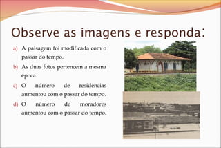 Observe as imagens e responda:
a) A paisagem foi modificada com o

passar do tempo.
b) As duas fotos pertencem a mesma

época.
c) O

número

de

residências

aumentou com o passar do tempo.
d) O

número

de

moradores

aumentou com o passar do tempo.

 