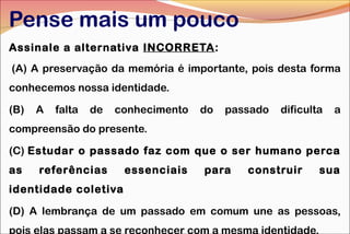 Pense mais um pouco
Assinale a alternativa INCORRETA:
 (A) A preservação da memória é importante, pois desta forma
conhecemos nossa identidade.
(B)

A

falta

de

conhecimento

do

passado

dificulta

a

compreensão do presente.
(C) Estudar o passado faz com que o ser humano perca
as

referências

essenciais

para

construir

sua

identidade coletiva
(D) A lembrança de um passado em comum une as pessoas,
pois elas passam a se reconhecer com a mesma identidade.

 