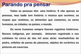 Parando pra pensar
Todas as pessoas têm  uma história. E não apenas as
pessoas, mas tudo tem história: a música que ouvimos, as
roupas que vestimos, os alimentos que comemos, os seres
humanos, as cidades, os países, o mundo.
Os seres humanos sempre fizeram registros históricos.
Nossos indígenas, por exemplo,

deixaram registrado o seu

cotidiano há cerca de dez mil anos atrás: machadinhas de
pedra, enfeites de penas de pássaros, objetos de cerâmica ou
pinturas em cavernas.

 
