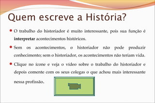 Quem escreve a História?
 O trabalho do historiador é muito interessante, pois sua função é

interpretar acontecimentos históricos.
 Sem

os

acontecimentos,

o

historiador

não

pode

produzir

conhecimento; sem o historiador, os acontecimentos não teriam vida.
 Clique no ícone e veja o vídeo sobre o trabalho do historiador e

depois comente com os seus colegas o que achou mais interessante
nessa profissão.

 