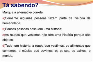 Tá sabendo?
Marque a alternativa correta:
a)Somente algumas pessoas fazem parte da história da

humanidade.
b)Poucas pessoas possuem uma história;
c)As roupas que vestimos não têm uma história porque são

objetos.
d)Tudo tem história: a roupa que vestimos, os alimentos que

comemos, a música que ouvimos, os países, os bairros, o
mundo.

 