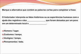 Marque a alternativa que contém as palavras certas para completar a frase.
O historiador interpreta os fatos históricos ou as experiências humanas com a
ajuda dos registros e dos __________________ que foram deixados por um povo
em um determinado local e _________________.
a)Homens / lugar.
b)Costumes / tempo.
c)Vestígios / tempo.
d)Pensamentos / data.

 