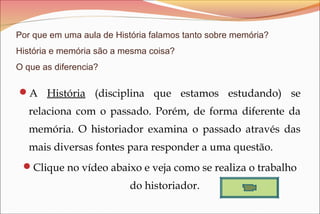Por que em uma aula de História falamos tanto sobre memória?
História e memória são a mesma coisa?
O que as diferencia?

A História (disciplina que estamos estudando) se

relaciona com o passado. Porém, de forma diferente da
memória. O historiador examina o passado através das
mais diversas fontes para responder a uma questão.
Clique no vídeo abaixo e veja como se realiza o trabalho

do historiador.

 