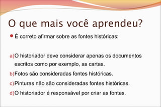 O que mais você aprendeu?
É correto afirmar sobre as fontes históricas:

a) O historiador deve considerar apenas os documentos

escritos como por exemplo, as cartas.
b) Fotos são consideradas fontes históricas.
c) Pinturas não são consideradas fontes históricas.
d) O historiador é responsável por criar as fontes.

 