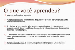 O que você aprendeu?
 Marque a afirmativa incorreta.
a) A memória coletiva: é constituída daquilo que é vivido por um grupo; Esta

afirmativa está correta.

b) A História é um registro feito sobre um evento ocorrido no passado,

sempre a partir de um problema, baseado na interpretação de documentos
dos mais variados tipos.

c) O historiador escreve uma narrativa das histórias lembradas individualmente

pelas pessoas sem preocupar-se em responder a uma questão sobre o
passado.

d) A memória individual: é constituída pelas lembranças de um indivíduo.

 