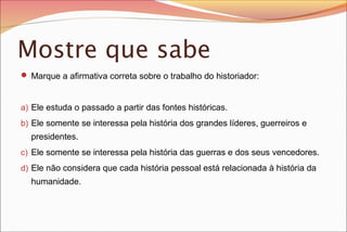 Mostre que sabe
 Marque a afirmativa correta sobre o trabalho do historiador:

a) Ele estuda o passado a partir das fontes históricas.
b) Ele somente se interessa pela história dos grandes líderes, guerreiros e

presidentes.
c) Ele somente se interessa pela história das guerras e dos seus vencedores.
d) Ele não considera que cada história pessoal está relacionada à história da

humanidade.

 