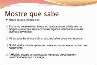 Mostre que sabe
 Não é correto afirmar que:
a) Enquanto você estuda, brinca ou realiza outras atividades há

amigos e parentes seus em outros lugares realizando as mais
diversas atividades.

b) Há estudos históricos sobre tudo, inclusive sobre o chocolate.
c) O historiador estuda apenas o passado que aconteceu após o seu

nascimento;

d) A História estuda as sociedades humanas presentes em

determinado tempo e espaço.

 