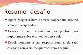 Resumo- desafio
Agora chegou a hora de você realizar um resumo

sobre o que aprendeu.
Escreva no seu caderno os dez pontos mais

importantes sobre o conteúdo dessa aula.
Depois compare a sua resposta com as de seus

colegas e com a síntese que você verá a seguir.

 