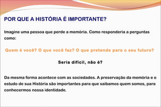 POR QUE A HISTÓRIA É IMPORTANTE?
Imagine uma pessoa que perde a memória. Como responderia a perguntas
como:
Quem é você? O que você faz? O que pretende para o seu futuro?
Seria difícil, não é?

Da mesma forma acontece com as sociedades. A preservação da memória e o
estudo de sua História são importantes para que saibamos quem somos, para
conhecermos nossa identidade.

 