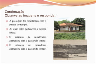 Continuação
Observe as imagens e responda :
a) A paisagem foi modificada com o

passar do tempo.
b) As duas fotos pertencem a mesma

época.
c) O

número

de

residências

aumentou com o passar do tempo.
d) O

número

de

moradores

aumentou com o passar do tempo.

 