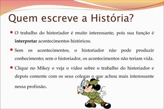 Quem escreve a História?
 O trabalho do historiador é muito interessante, pois sua função é

interpretar acontecimentos históricos.
 Sem

os

acontecimentos,

o

historiador

não

pode

produzir

conhecimento; sem o historiador, os acontecimentos não teriam vida.
 Clique no Mikey e veja o vídeo sobre o trabalho do historiador e

depois comente com os seus colegas o que achou mais interessante
nessa profissão.

 