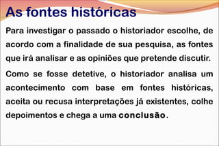 As fontes históricas
Para investigar o passado o historiador escolhe, de
acordo com a finalidade de sua pesquisa, as fontes
que irá analisar e as opiniões que pretende discutir.
Como se fosse detetive, o historiador analisa um
acontecimento com base em fontes históricas,
aceita ou recusa interpretações já existentes, colhe
depoimentos e chega a uma conclusão.

 