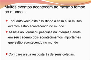 Muitos eventos acontecem ao mesmo tempo
no mundo...
Enquanto você está assistindo a essa aula muitos

eventos estão acontecendo no mundo.
Assista ao Jornal ou pesquise na internet e anote

em seu caderno dois acontecimentos importantes
que estão acontecendo no mundo
Compare a sua resposta às de seus colegas.

 