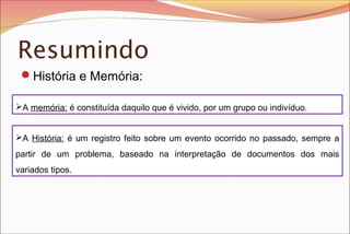 Resumindo
História e Memória:
A memória: é constituída daquilo que é vivido, por um grupo ou indivíduo.
A História: é um registro feito sobre um evento ocorrido no passado, sempre a
partir de um problema, baseado na interpretação de documentos dos mais
variados tipos.

 