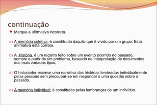 continuação
 Marque a afirmativa incorreta.
a) A memória coletiva: é constituída daquilo que é vivido por um grupo; Esta

afirmativa está correta.

b) A História é um registro feito sobre um evento ocorrido no passado,

sempre a partir de um problema, baseado na interpretação de documentos
dos mais variados tipos.

c) O historiador escreve uma narrativa das histórias lembradas individualmente

pelas pessoas sem preocupar-se em responder a uma questão sobre o
passado.

d) A memória individual: é constituída pelas lembranças de um indivíduo.

 