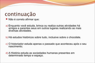 continuação
 Não é correto afirmar que:
a) Enquanto você estuda, brinca ou realiza outras atividades há

amigos e parentes seus em outros lugares realizando as mais
diversas atividades.

b) Há estudos históricos sobre tudo, inclusive sobre o chocolate.
c) O historiador estuda apenas o passado que aconteceu após o seu

nascimento;

d) A História estuda as sociedades humanas presentes em

determinado tempo e espaço.

 