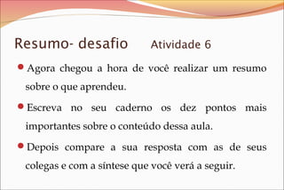 Resumo- desafio

Atividade 6

Agora chegou a hora de você realizar um resumo

sobre o que aprendeu.
Escreva no seu caderno os dez pontos mais

importantes sobre o conteúdo dessa aula.
Depois compare a sua resposta com as de seus

colegas e com a síntese que você verá a seguir.

 